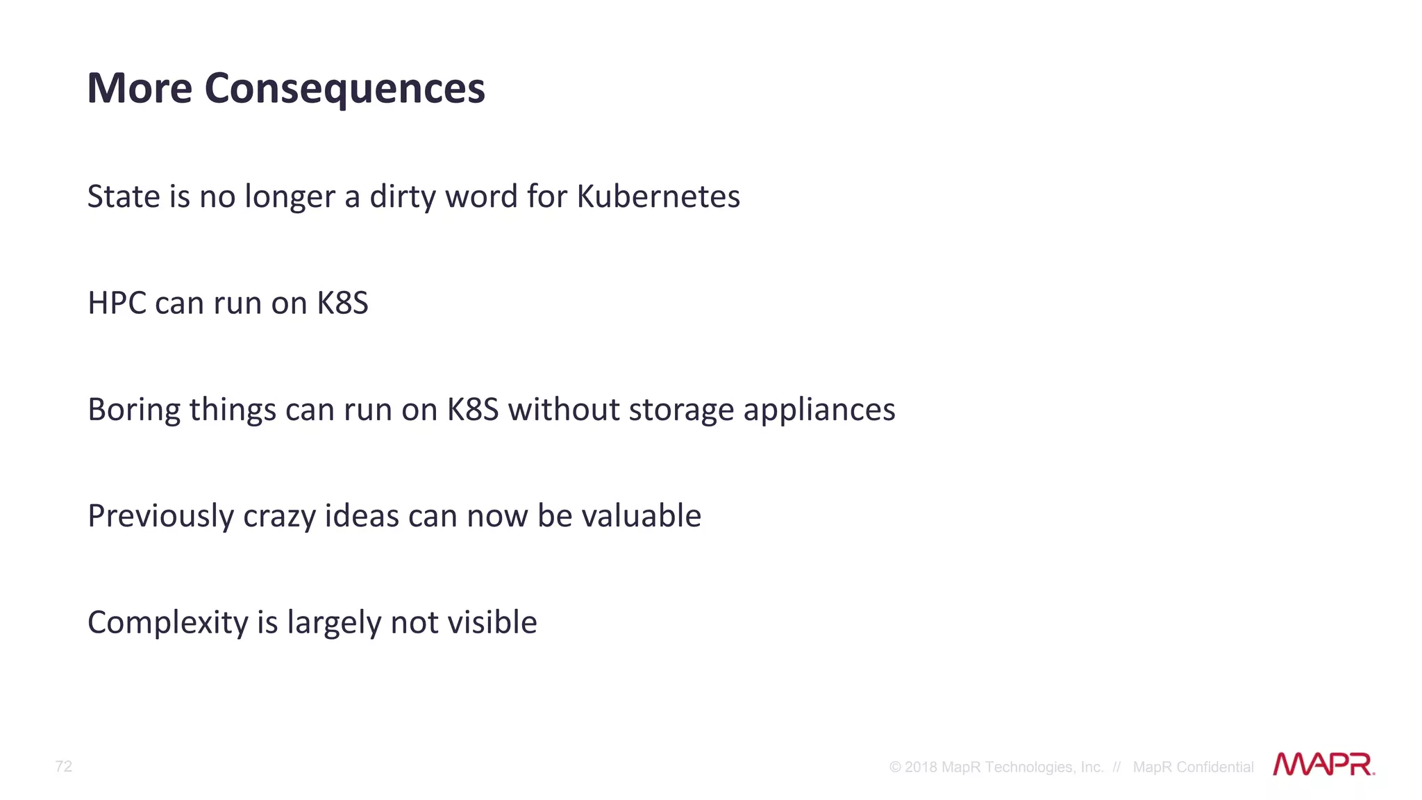 72 © 2018 MapR Technologies, Inc. // MapR Confidential
State is no longer a dirty word for Kubernetes
HPC can run on K8S
Boring things can run on K8S without storage appliances
Previously crazy ideas can now be valuable
Complexity is largely not visible
More Consequences
 