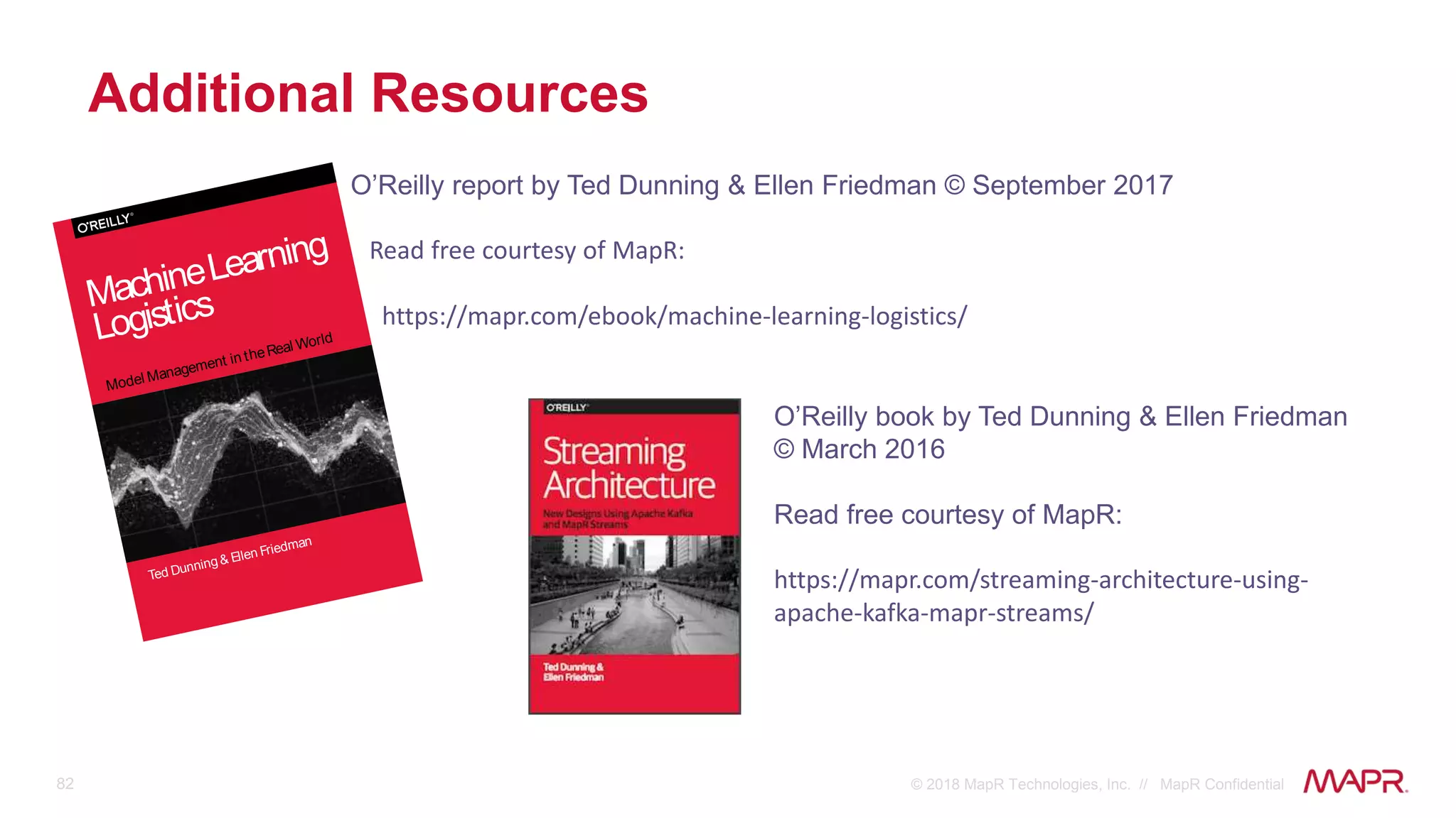 82 © 2018 MapR Technologies, Inc. // MapR Confidential
Additional Resources
O’Reilly report by Ted Dunning & Ellen Friedman © September 2017
Read free courtesy of MapR:
https://mapr.com/ebook/machine-learning-logistics/
O’Reilly book by Ted Dunning & Ellen Friedman
© March 2016
Read free courtesy of MapR:
https://mapr.com/streaming-architecture-using-
apache-kafka-mapr-streams/
Ted Dunning & Ellen Friedman
Model Management in theReal World
MachineLearning
Logistics
 