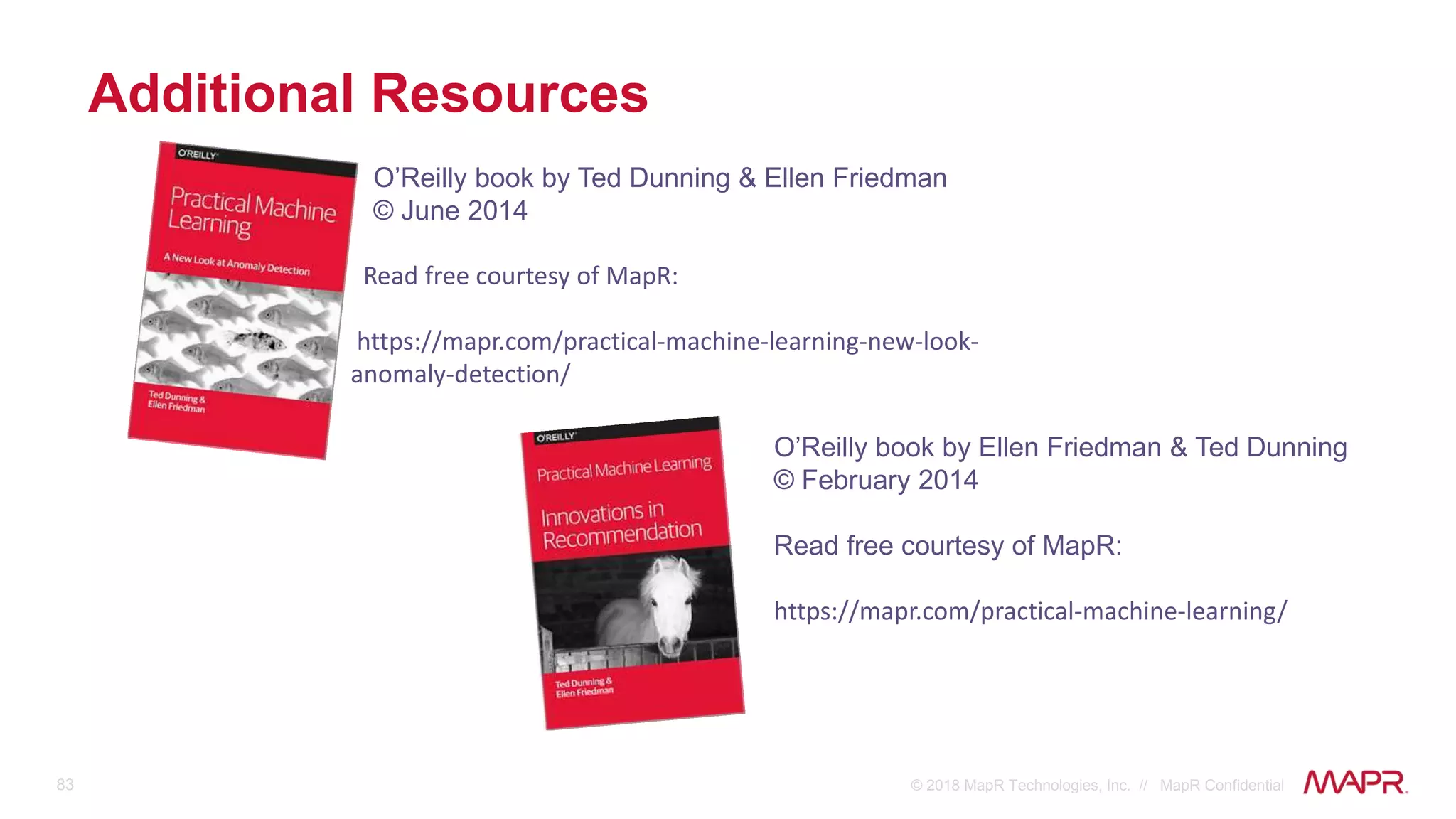 83 © 2018 MapR Technologies, Inc. // MapR Confidential
Additional Resources
O’Reilly book by Ted Dunning & Ellen Friedman
© June 2014
Read free courtesy of MapR:
https://mapr.com/practical-machine-learning-new-look-
anomaly-detection/
O’Reilly book by Ellen Friedman & Ted Dunning
© February 2014
Read free courtesy of MapR:
https://mapr.com/practical-machine-learning/
 