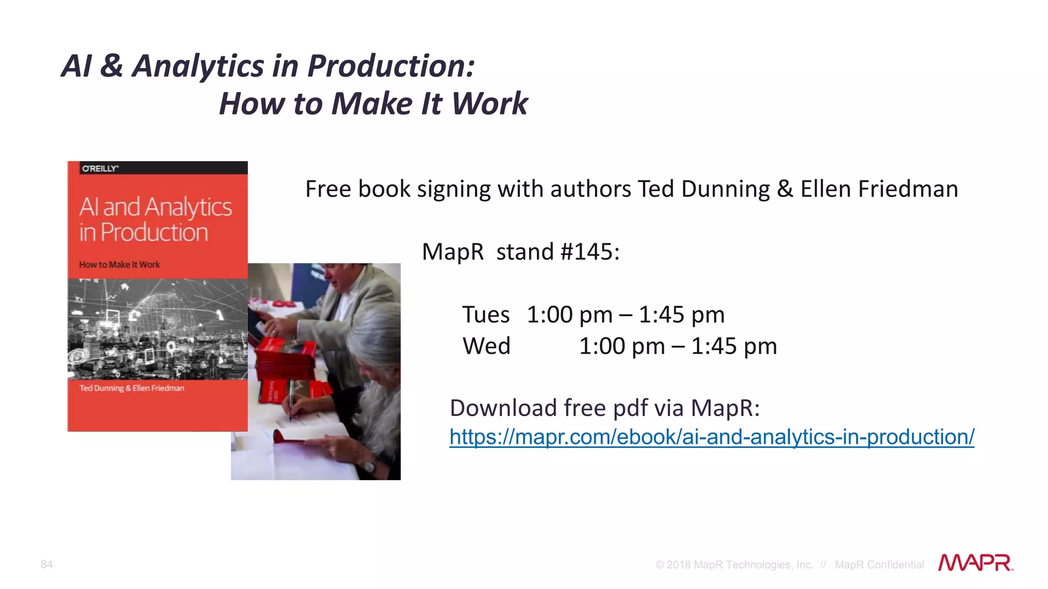 84 © 2018 MapR Technologies, Inc. // MapR Confidential
AI & Analytics in Production:
How to Make It Work
Free book signing with authors Ted Dunning & Ellen Friedman
MapR stand #145:
Tues 1:00 pm – 1:45 pm
Wed 1:00 pm – 1:45 pm
Download free pdf via MapR:
https://mapr.com/ebook/ai-and-analytics-in-production/
 