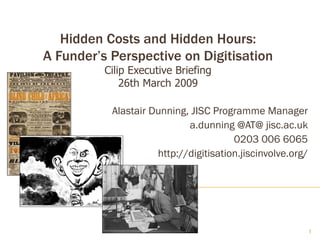 Hidden Costs and Hidden Hours: A Funder’s Perspective on Digitisation Cilip Executive Briefing 26th March 2009 Alastair Dunning, JISC Programme Manager a.dunning @AT@ jisc.ac.uk 0203 006 6065 http://digitisation.jiscinvolve.org/ 