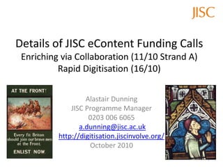 Details of JISC eContent Funding Calls
Enriching via Collaboration (11/10 Strand A)
Rapid Digitisation (16/10)
Alastair Dunning
JISC Programme Manager
0203 006 6065
a.dunning@jisc.ac.uk
http://digitisation.jiscinvolve.org/
October 2010
1
 