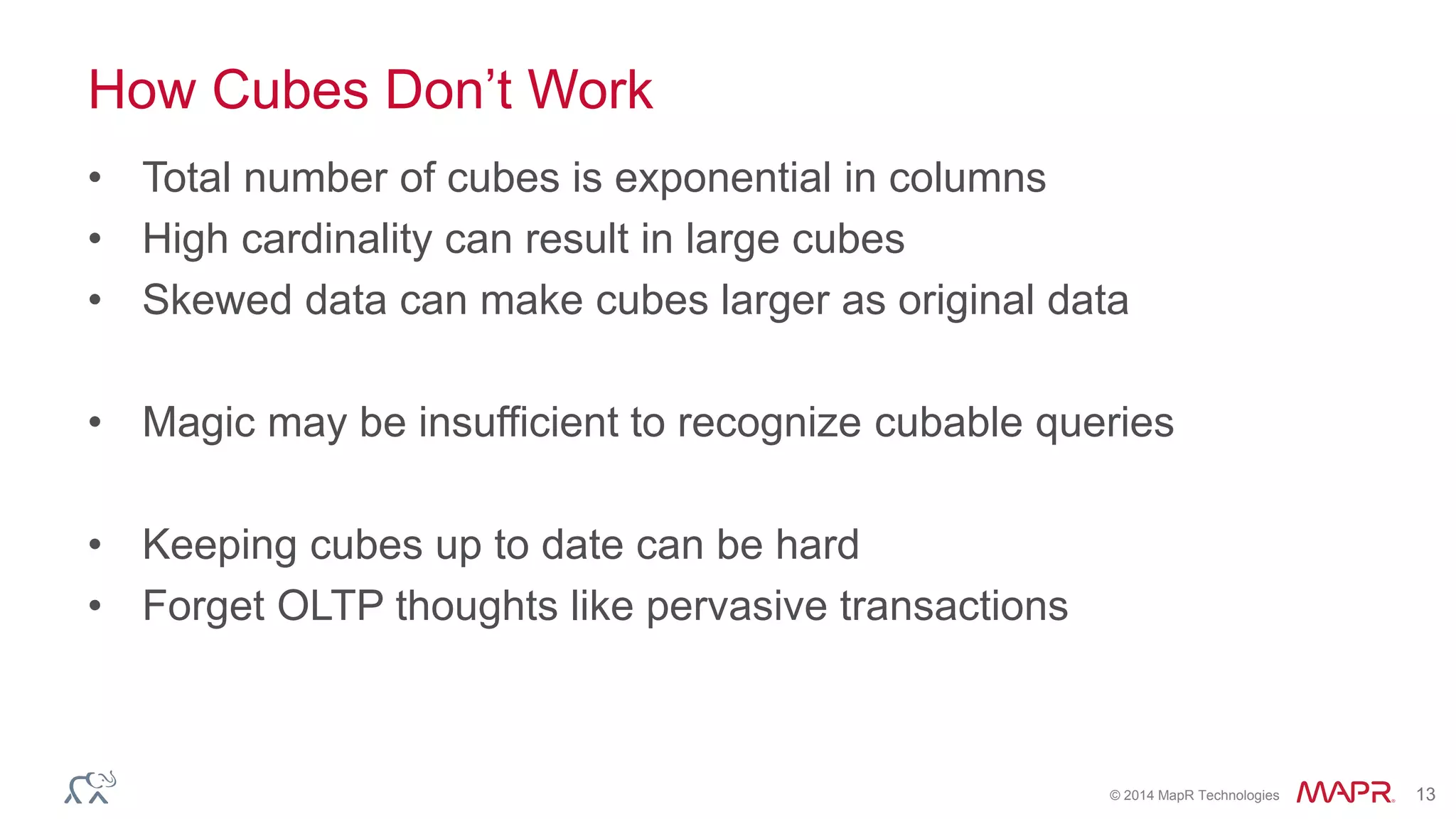 © 2014 MapR Technologies 13
How Cubes Don’t Work
• Total number of cubes is exponential in columns
• High cardinality can result in large cubes
• Skewed data can make cubes larger as original data
• Magic may be insufficient to recognize cubable queries
• Keeping cubes up to date can be hard
• Forget OLTP thoughts like pervasive transactions
 