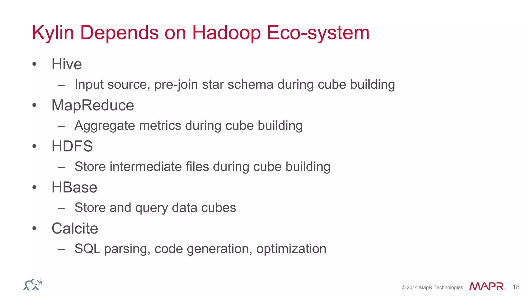 © 2014 MapR Technologies 18
Kylin Depends on Hadoop Eco-system
• Hive
– Input source, pre-join star schema during cube building
• MapReduce
– Aggregate metrics during cube building
• HDFS
– Store intermediate files during cube building
• HBase
– Store and query data cubes
• Calcite
– SQL parsing, code generation, optimization
 