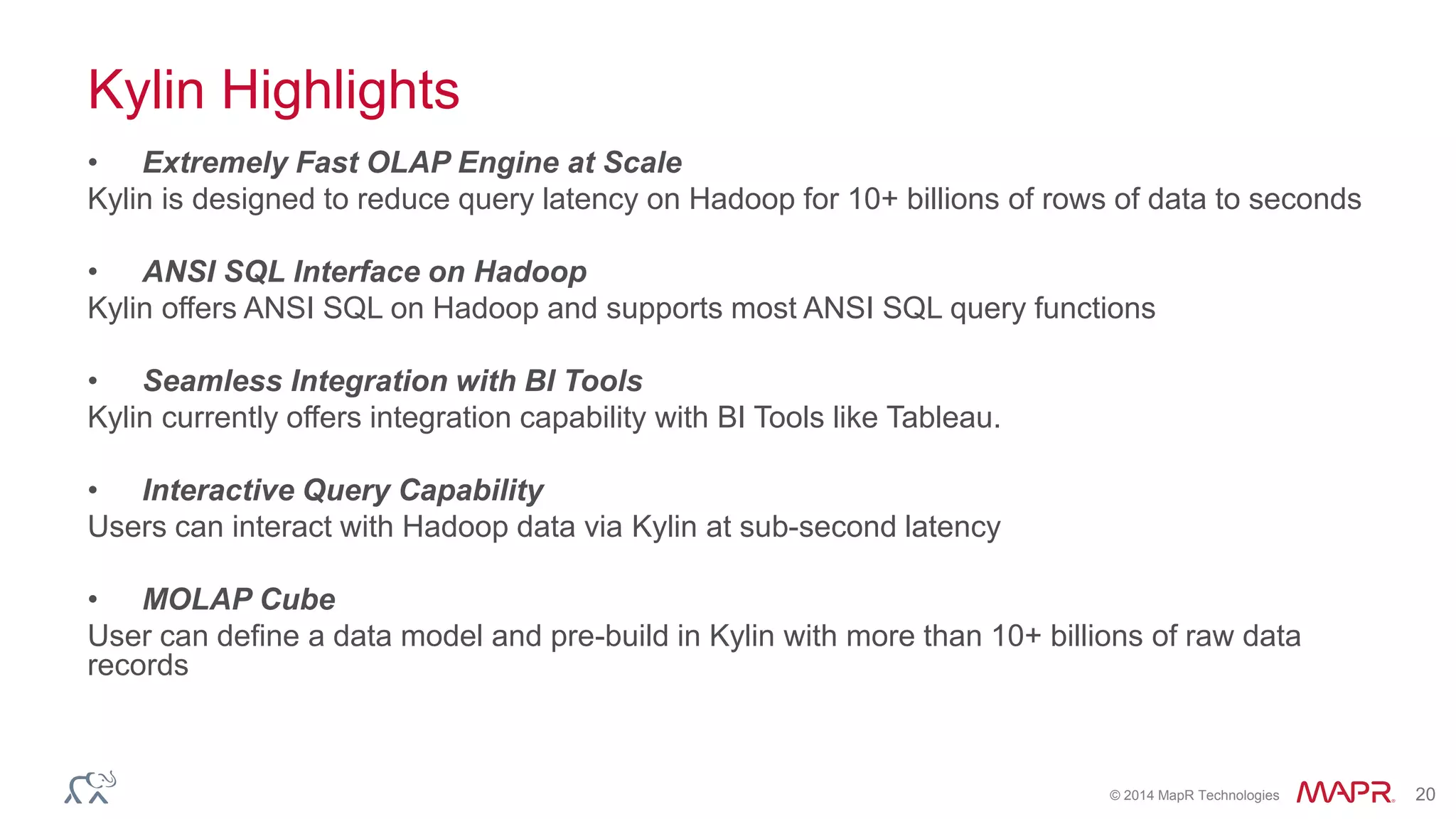 © 2014 MapR Technologies 20
Kylin Highlights
• Extremely Fast OLAP Engine at Scale
Kylin is designed to reduce query latency on Hadoop for 10+ billions of rows of data to seconds
• ANSI SQL Interface on Hadoop
Kylin offers ANSI SQL on Hadoop and supports most ANSI SQL query functions
• Seamless Integration with BI Tools
Kylin currently offers integration capability with BI Tools like Tableau.
• Interactive Query Capability
Users can interact with Hadoop data via Kylin at sub-second latency
• MOLAP Cube
User can define a data model and pre-build in Kylin with more than 10+ billions of raw data
records
 