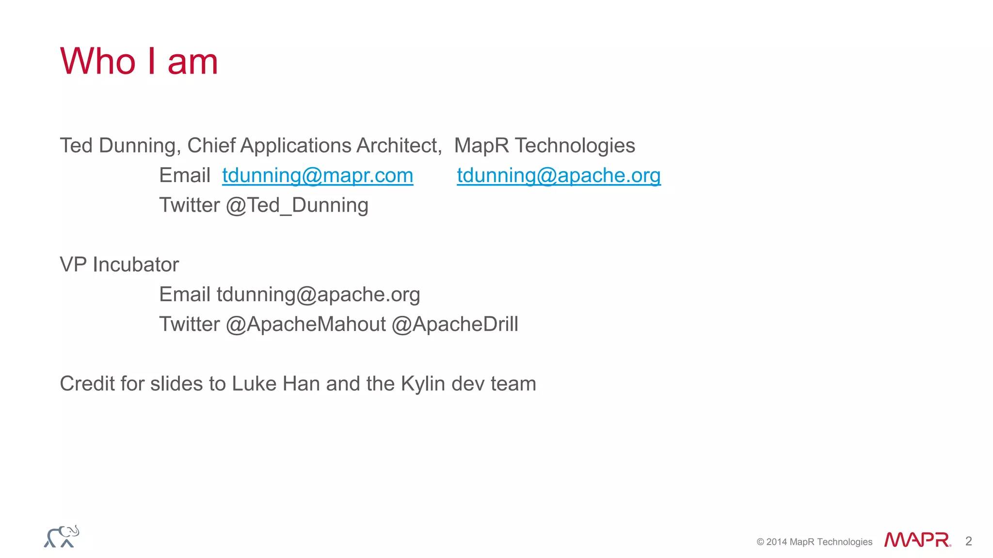 © 2014 MapR Technologies 2
Who I am
Ted Dunning, Chief Applications Architect, MapR Technologies
Email tdunning@mapr.com tdunning@apache.org
Twitter @Ted_Dunning
VP Incubator
Email tdunning@apache.org
Twitter @ApacheMahout @ApacheDrill
Credit for slides to Luke Han and the Kylin dev team
 