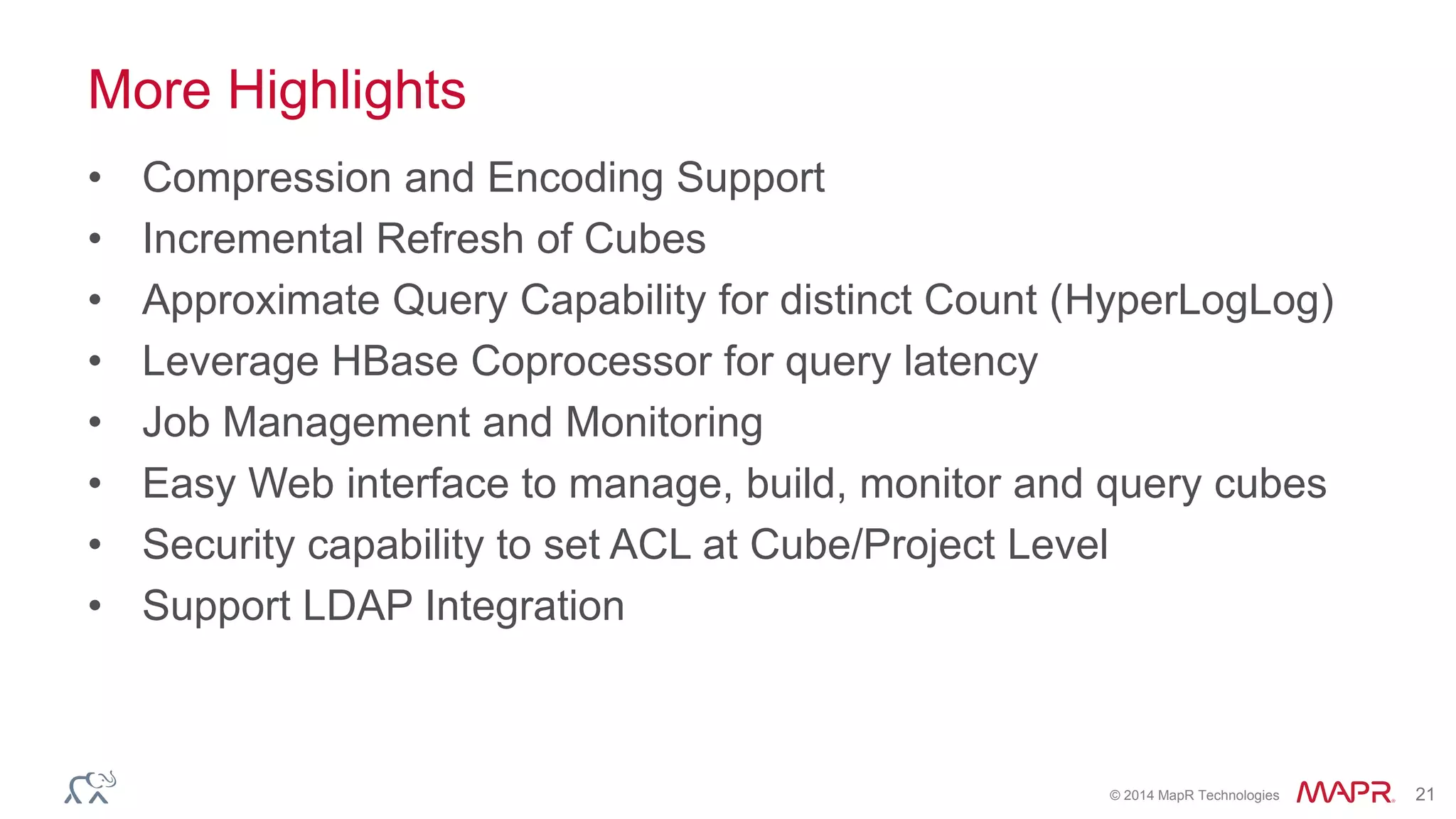 © 2014 MapR Technologies 21
More Highlights
• Compression and Encoding Support
• Incremental Refresh of Cubes
• Approximate Query Capability for distinct Count (HyperLogLog)
• Leverage HBase Coprocessor for query latency
• Job Management and Monitoring
• Easy Web interface to manage, build, monitor and query cubes
• Security capability to set ACL at Cube/Project Level
• Support LDAP Integration
 