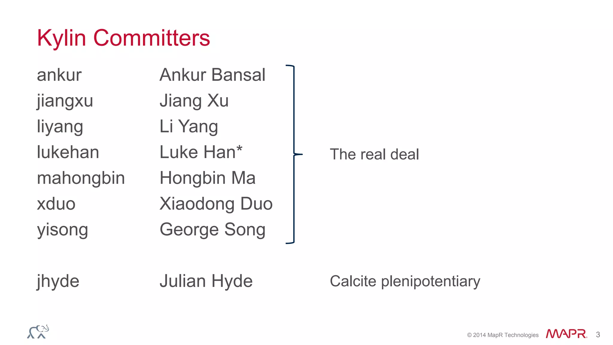 © 2014 MapR Technologies 3
Kylin Committers
ankur Ankur Bansal
jiangxu Jiang Xu
liyang Li Yang
lukehan Luke Han*
mahongbin Hongbin Ma
xduo Xiaodong Duo
yisong George Song
jhyde Julian Hyde
The real deal
Calcite plenipotentiary
 