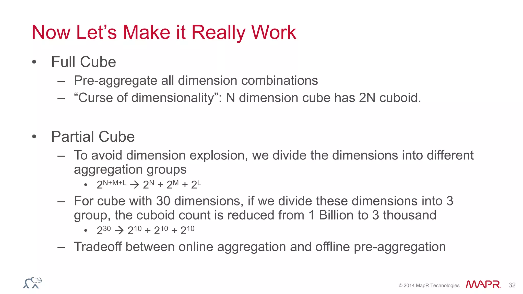 © 2014 MapR Technologies 32
Now Let’s Make it Really Work
• Full Cube
– Pre-aggregate all dimension combinations
– “Curse of dimensionality”: N dimension cube has 2N cuboid.
• Partial Cube
– To avoid dimension explosion, we divide the dimensions into different
aggregation groups
• 2N+M+L  2N + 2M + 2L
– For cube with 30 dimensions, if we divide these dimensions into 3
group, the cuboid count is reduced from 1 Billion to 3 thousand
• 230  210 + 210 + 210
– Tradeoff between online aggregation and offline pre-aggregation
 