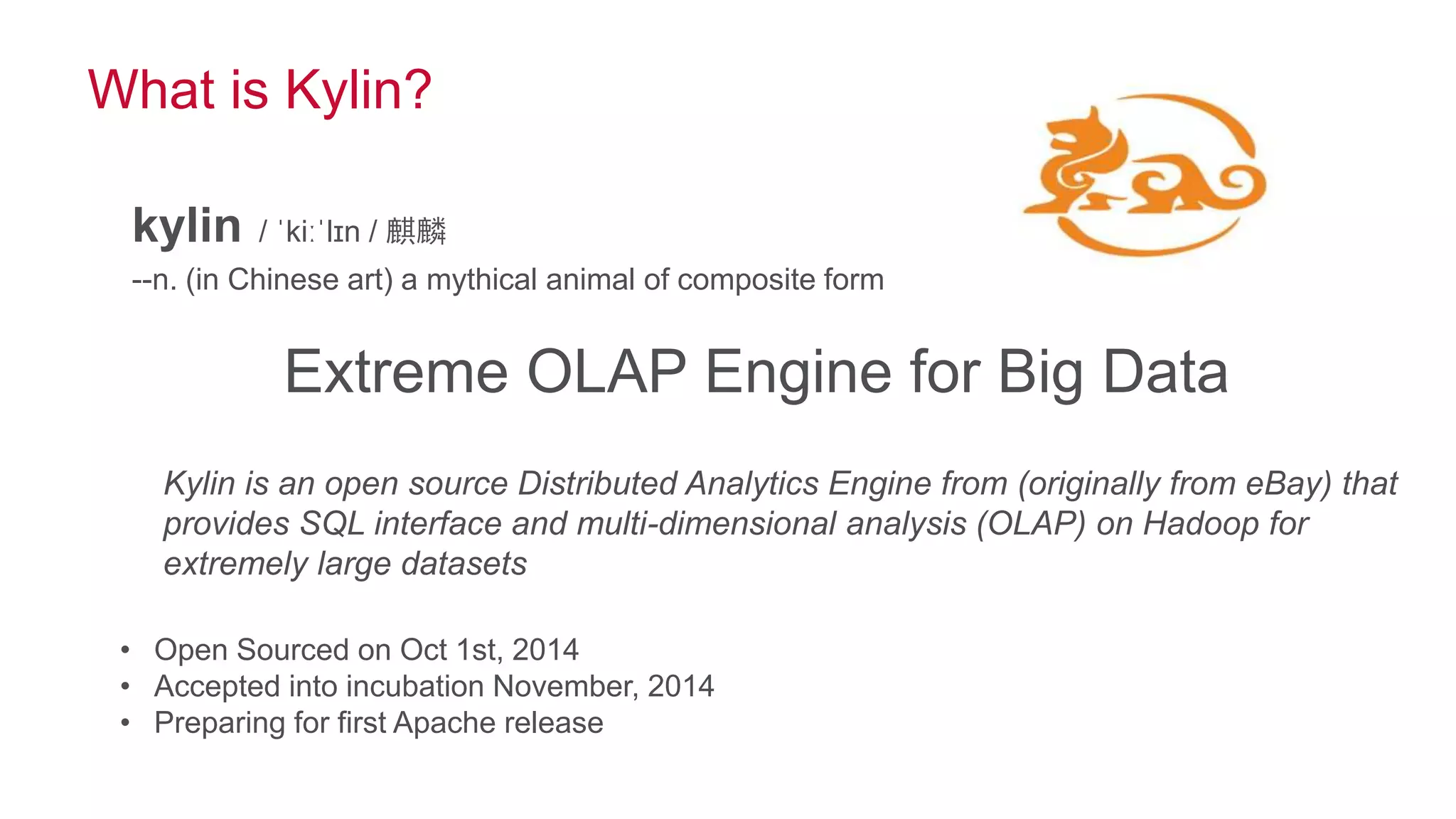 © 2014 MapR Technologies 5
What is Kylin?
Extreme OLAP Engine for Big Data
Kylin is an open source Distributed Analytics Engine from (originally from eBay) that
provides SQL interface and multi-dimensional analysis (OLAP) on Hadoop for
extremely large datasets
kylin / ˈkiːˈlɪn / 麒麟
--n. (in Chinese art) a mythical animal of composite form
• Open Sourced on Oct 1st, 2014
• Accepted into incubation November, 2014
• Preparing for first Apache release
 