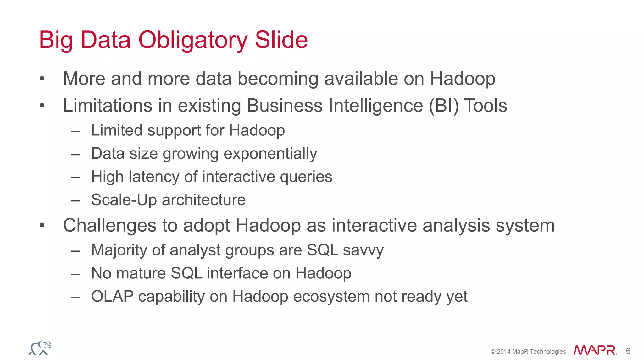 © 2014 MapR Technologies 6
Big Data Obligatory Slide
• More and more data becoming available on Hadoop
• Limitations in existing Business Intelligence (BI) Tools
– Limited support for Hadoop
– Data size growing exponentially
– High latency of interactive queries
– Scale-Up architecture
• Challenges to adopt Hadoop as interactive analysis system
– Majority of analyst groups are SQL savvy
– No mature SQL interface on Hadoop
– OLAP capability on Hadoop ecosystem not ready yet
 