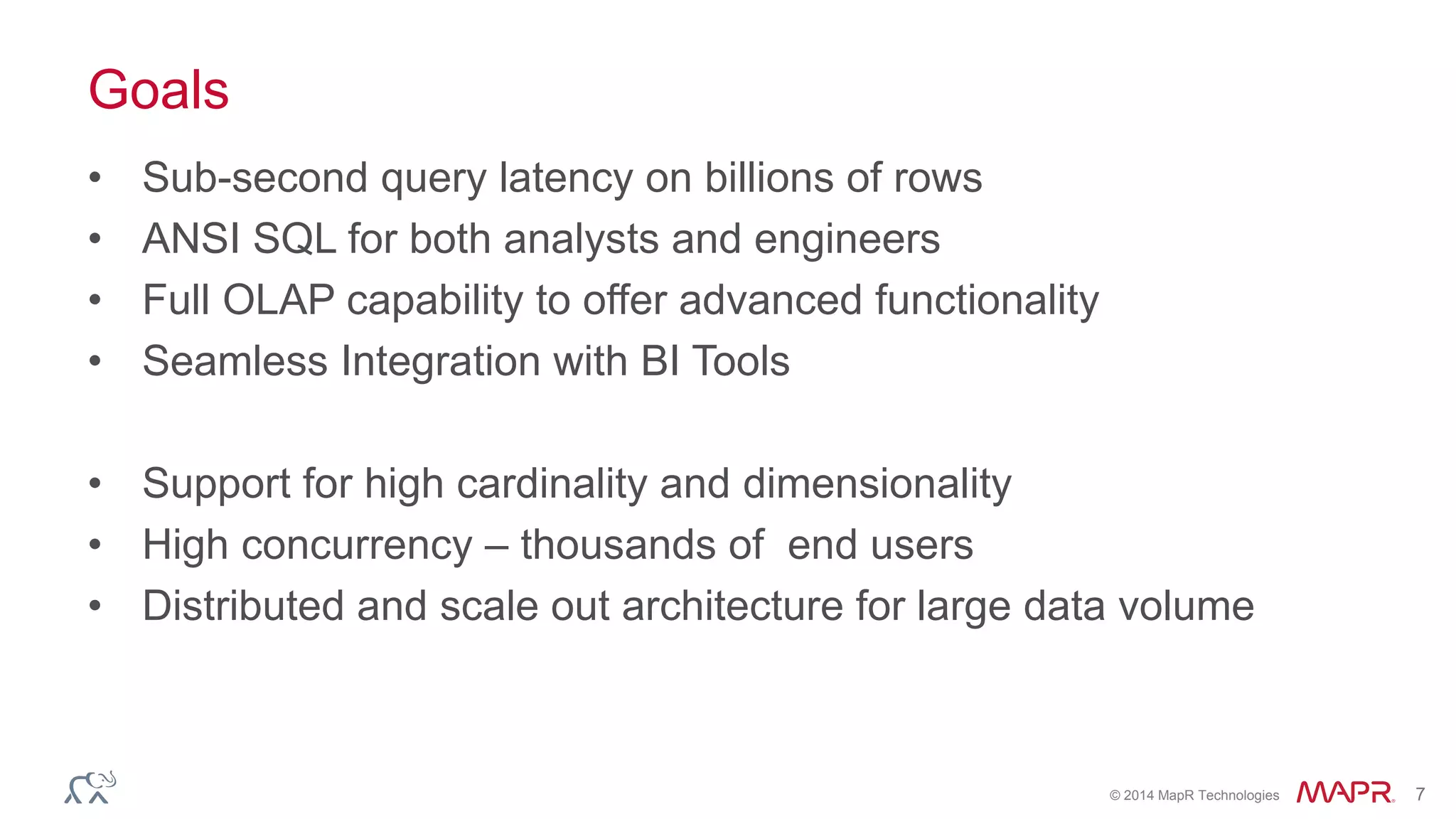 © 2014 MapR Technologies 7
Goals
• Sub-second query latency on billions of rows
• ANSI SQL for both analysts and engineers
• Full OLAP capability to offer advanced functionality
• Seamless Integration with BI Tools
• Support for high cardinality and dimensionality
• High concurrency – thousands of end users
• Distributed and scale out architecture for large data volume
 
