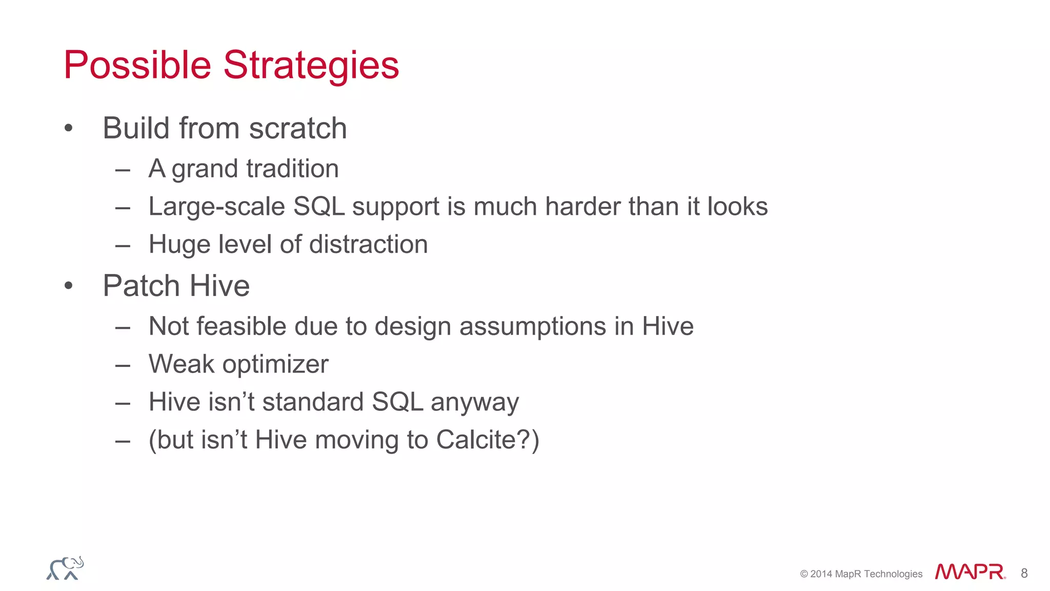 © 2014 MapR Technologies 8
Possible Strategies
• Build from scratch
– A grand tradition
– Large-scale SQL support is much harder than it looks
– Huge level of distraction
• Patch Hive
– Not feasible due to design assumptions in Hive
– Weak optimizer
– Hive isn’t standard SQL anyway
– (but isn’t Hive moving to Calcite?)
 