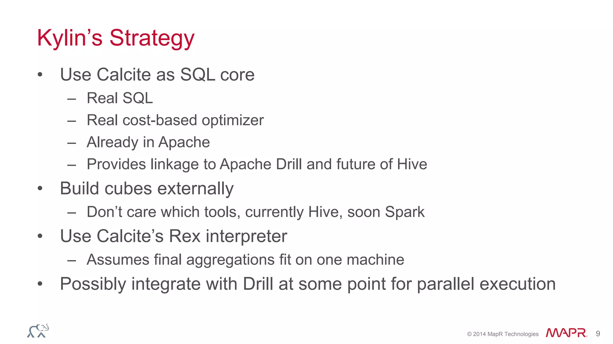 © 2014 MapR Technologies 9
Kylin’s Strategy
• Use Calcite as SQL core
– Real SQL
– Real cost-based optimizer
– Already in Apache
– Provides linkage to Apache Drill and future of Hive
• Build cubes externally
– Don’t care which tools, currently Hive, soon Spark
• Use Calcite’s Rex interpreter
– Assumes final aggregations fit on one machine
• Possibly integrate with Drill at some point for parallel execution
 