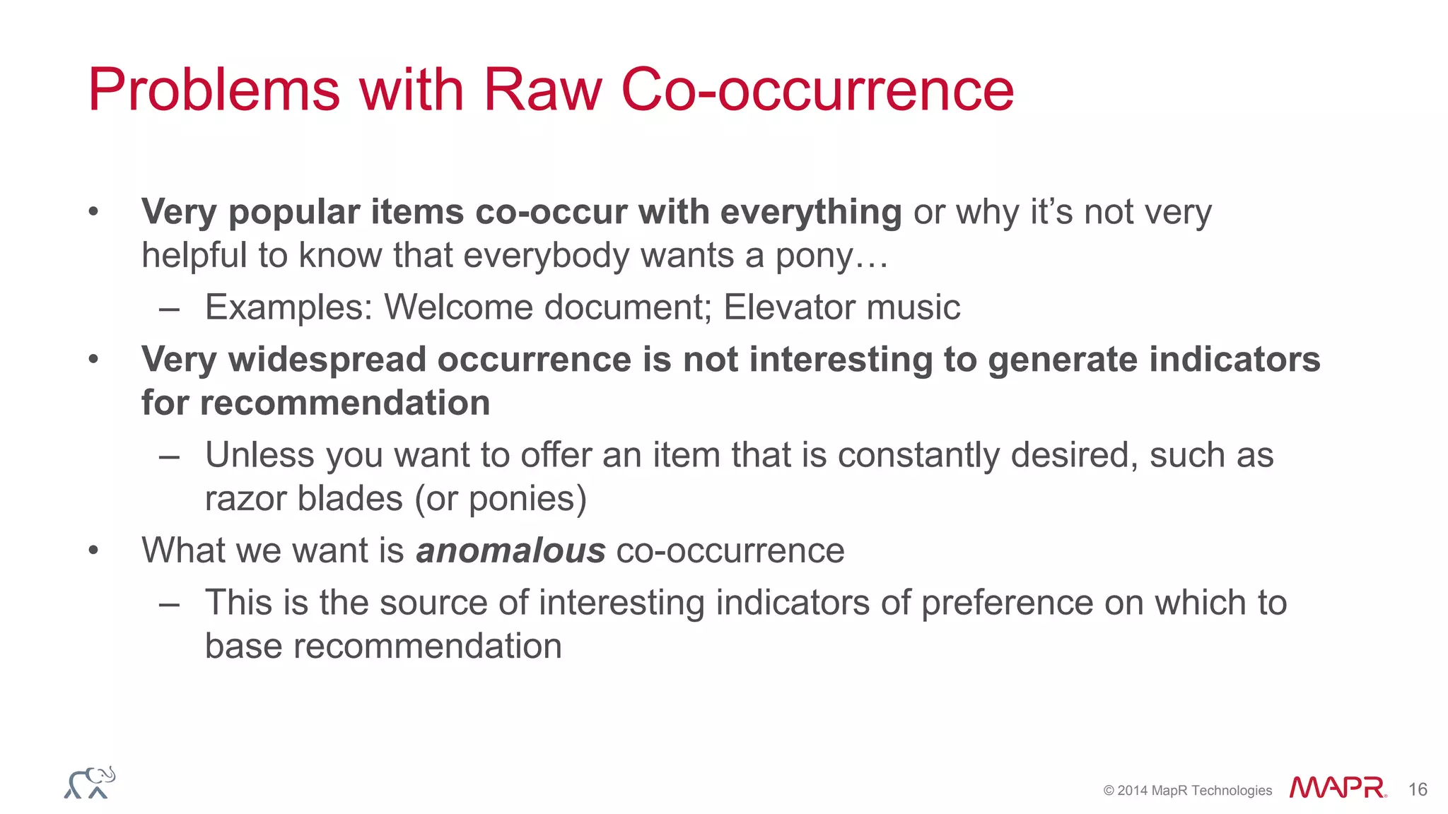 © 2014 MapR Technologies 16
Problems with Raw Co-occurrence
• Very popular items co-occur with everything or why it’s not very
helpful to know that everybody wants a pony…
– Examples: Welcome document; Elevator music
• Very widespread occurrence is not interesting to generate indicators
for recommendation
– Unless you want to offer an item that is constantly desired, such as
razor blades (or ponies)
• What we want is anomalous co-occurrence
– This is the source of interesting indicators of preference on which to
base recommendation
 