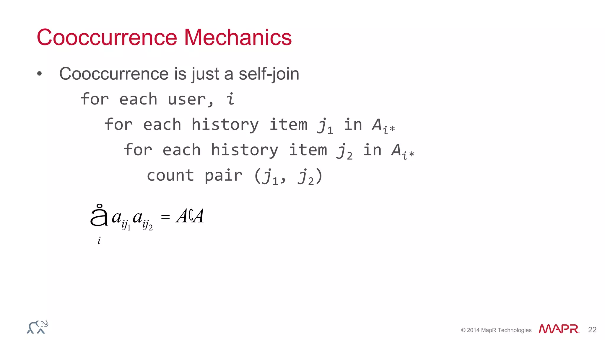 © 2014 MapR Technologies 22
Cooccurrence Mechanics
• Cooccurrence is just a self-join
for each user, i
for each history item j1 in Ai*
for each history item j2 in Ai*
count pair (j1, j2)
aij1
aij2
= ¢A A
i
å
 