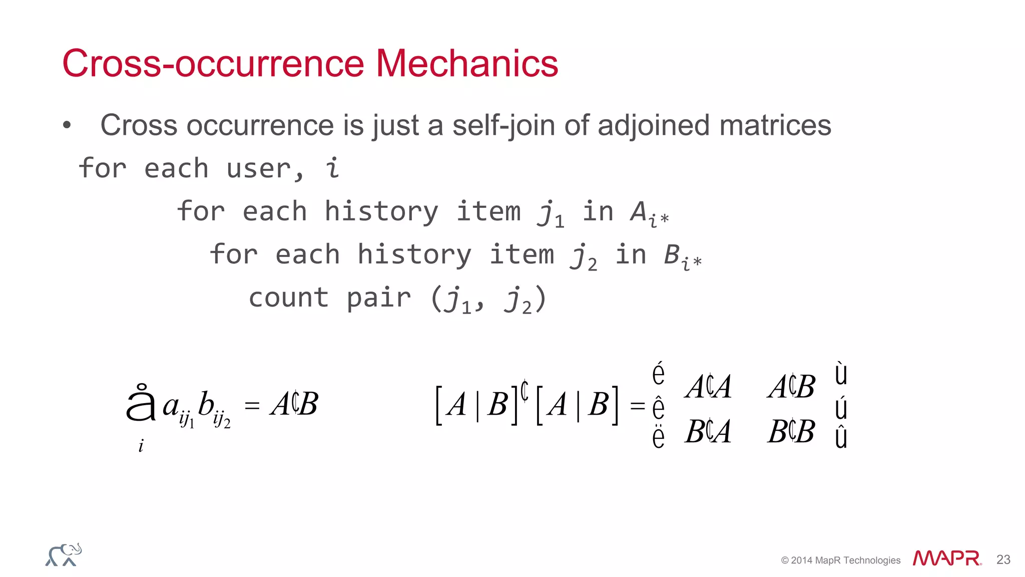 © 2014 MapR Technologies 23
Cross-occurrence Mechanics
• Cross occurrence is just a self-join of adjoined matrices
for each user, i
for each history item j1 in Ai*
for each history item j2 in Bi*
count pair (j1, j2)
aij1
bij2
= ¢A B
i
å A | B[ ]¢ A | B[ ] =
¢A A ¢A B
¢B A ¢B B
é
ë
ê
ù
û
ú
 