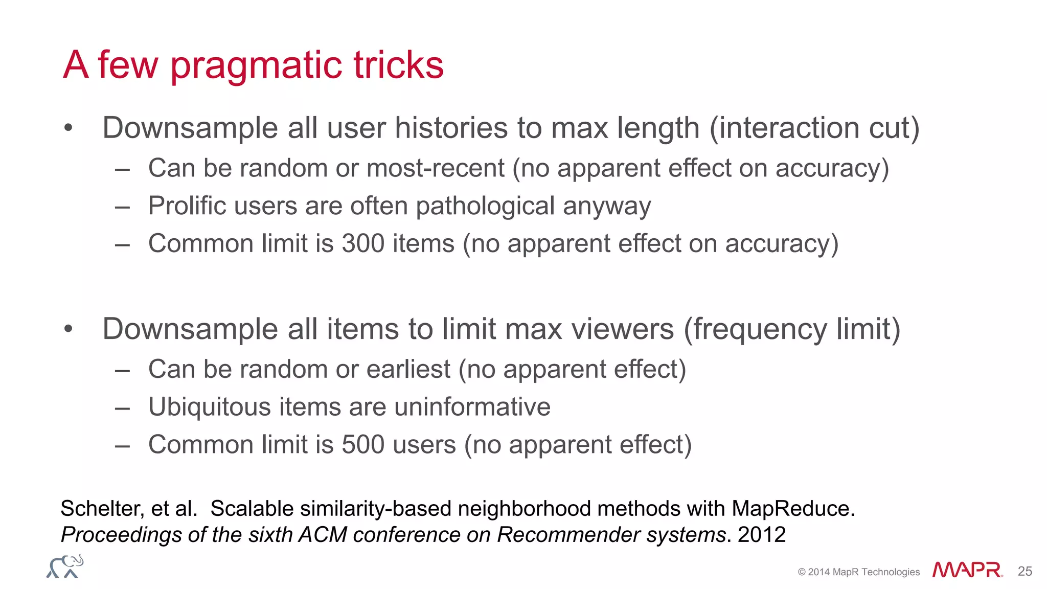 © 2014 MapR Technologies 25
A few pragmatic tricks
• Downsample all user histories to max length (interaction cut)
– Can be random or most-recent (no apparent effect on accuracy)
– Prolific users are often pathological anyway
– Common limit is 300 items (no apparent effect on accuracy)
• Downsample all items to limit max viewers (frequency limit)
– Can be random or earliest (no apparent effect)
– Ubiquitous items are uninformative
– Common limit is 500 users (no apparent effect)
Schelter, et al. Scalable similarity-based neighborhood methods with MapReduce.
Proceedings of the sixth ACM conference on Recommender systems. 2012
 