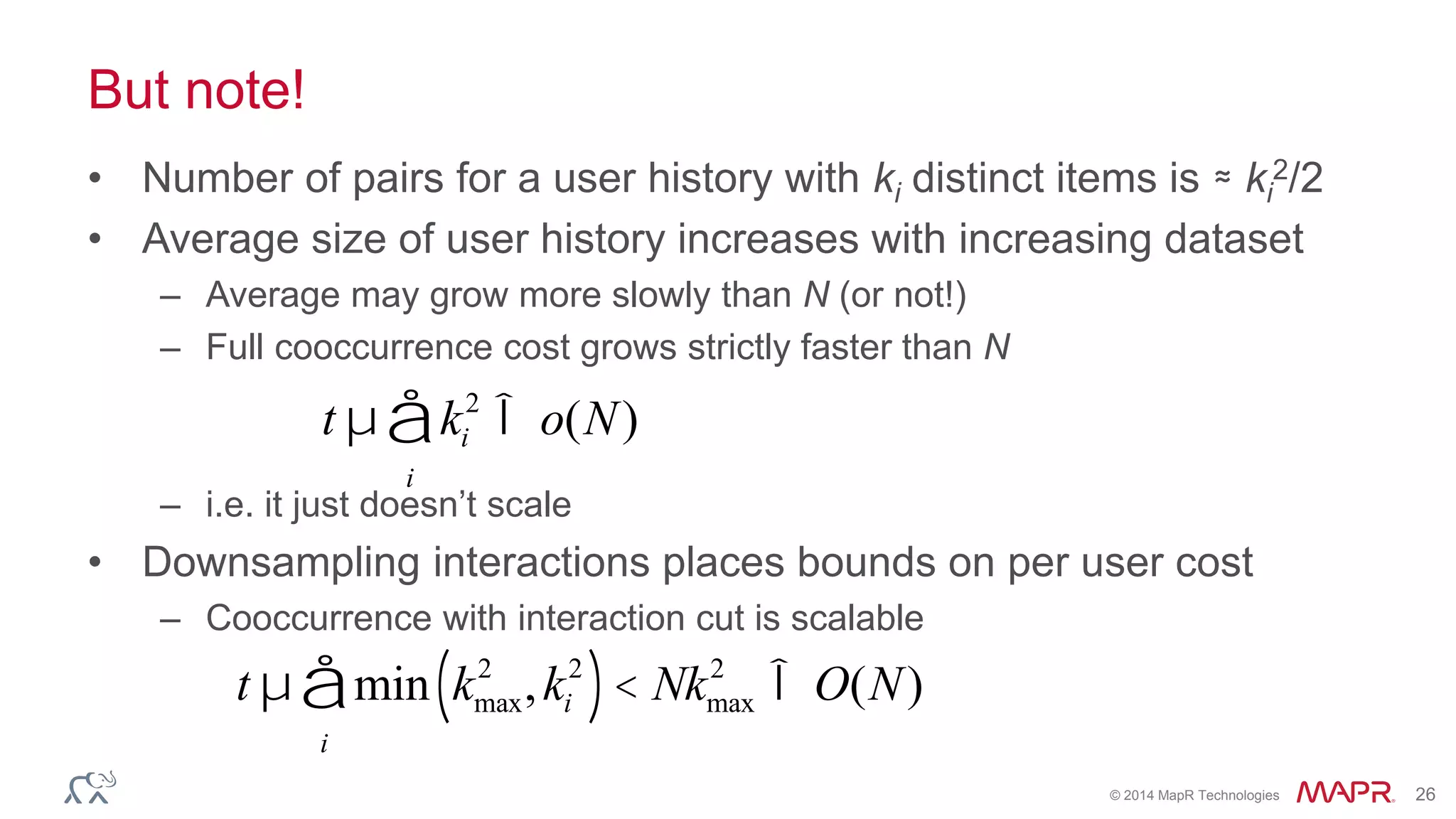 © 2014 MapR Technologies 26
But note!
• Number of pairs for a user history with ki distinct items is ≈ ki
2/2
• Average size of user history increases with increasing dataset
– Average may grow more slowly than N (or not!)
– Full cooccurrence cost grows strictly faster than N
– i.e. it just doesn’t scale
• Downsampling interactions places bounds on per user cost
– Cooccurrence with interaction cut is scalable
t µ ki
2
i
å Î o(N)
t µ min kmax
2
,ki
2
( )< Nkmax
2
i
å Î O(N)
 