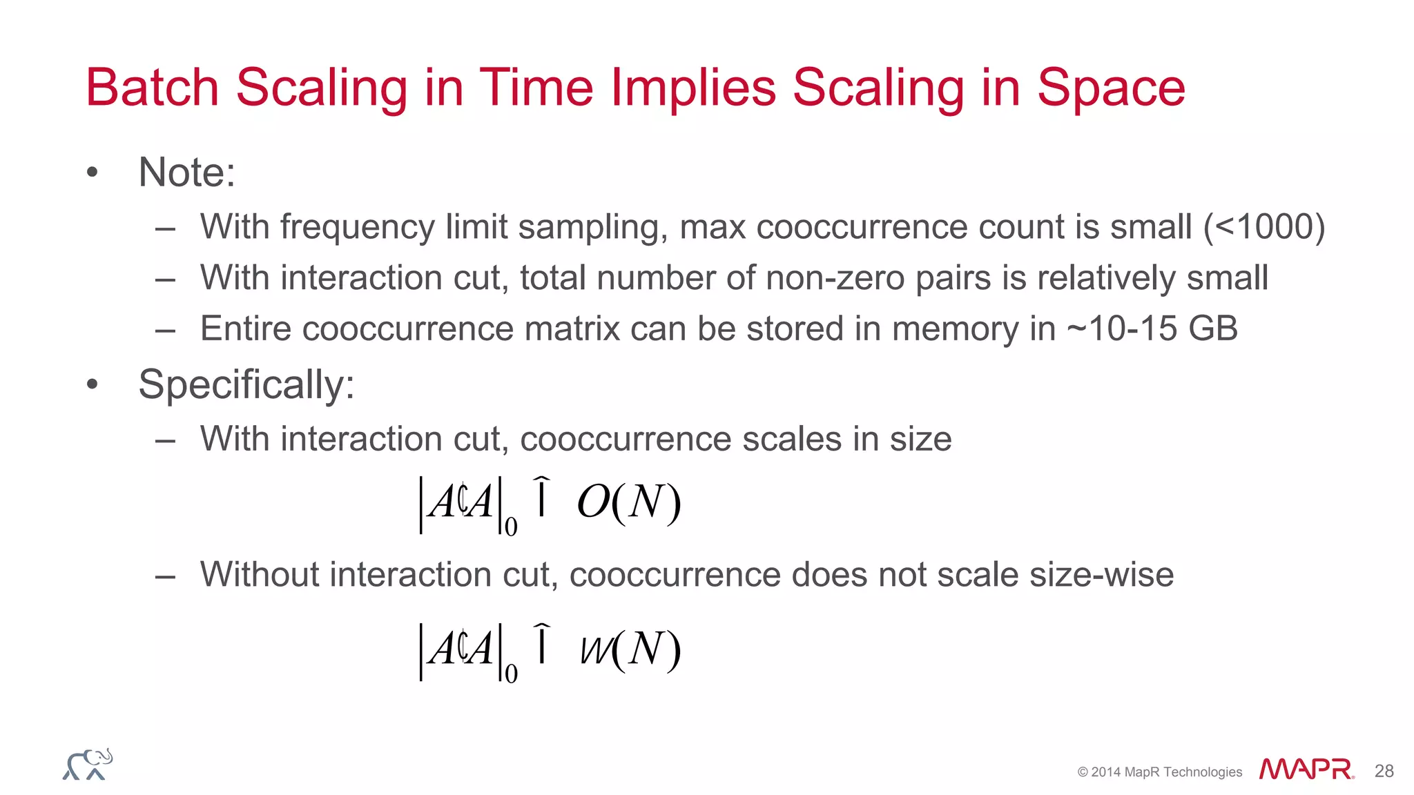 © 2014 MapR Technologies 28
Batch Scaling in Time Implies Scaling in Space
• Note:
– With frequency limit sampling, max cooccurrence count is small (<1000)
– With interaction cut, total number of non-zero pairs is relatively small
– Entire cooccurrence matrix can be stored in memory in ~10-15 GB
• Specifically:
– With interaction cut, cooccurrence scales in size
– Without interaction cut, cooccurrence does not scale size-wise
¢A A 0
Î O(N)
¢A A 0
Îw(N)
 