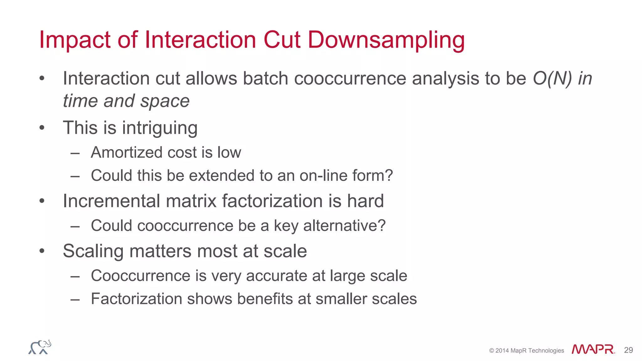 © 2014 MapR Technologies 29
Impact of Interaction Cut Downsampling
• Interaction cut allows batch cooccurrence analysis to be O(N) in
time and space
• This is intriguing
– Amortized cost is low
– Could this be extended to an on-line form?
• Incremental matrix factorization is hard
– Could cooccurrence be a key alternative?
• Scaling matters most at scale
– Cooccurrence is very accurate at large scale
– Factorization shows benefits at smaller scales
 