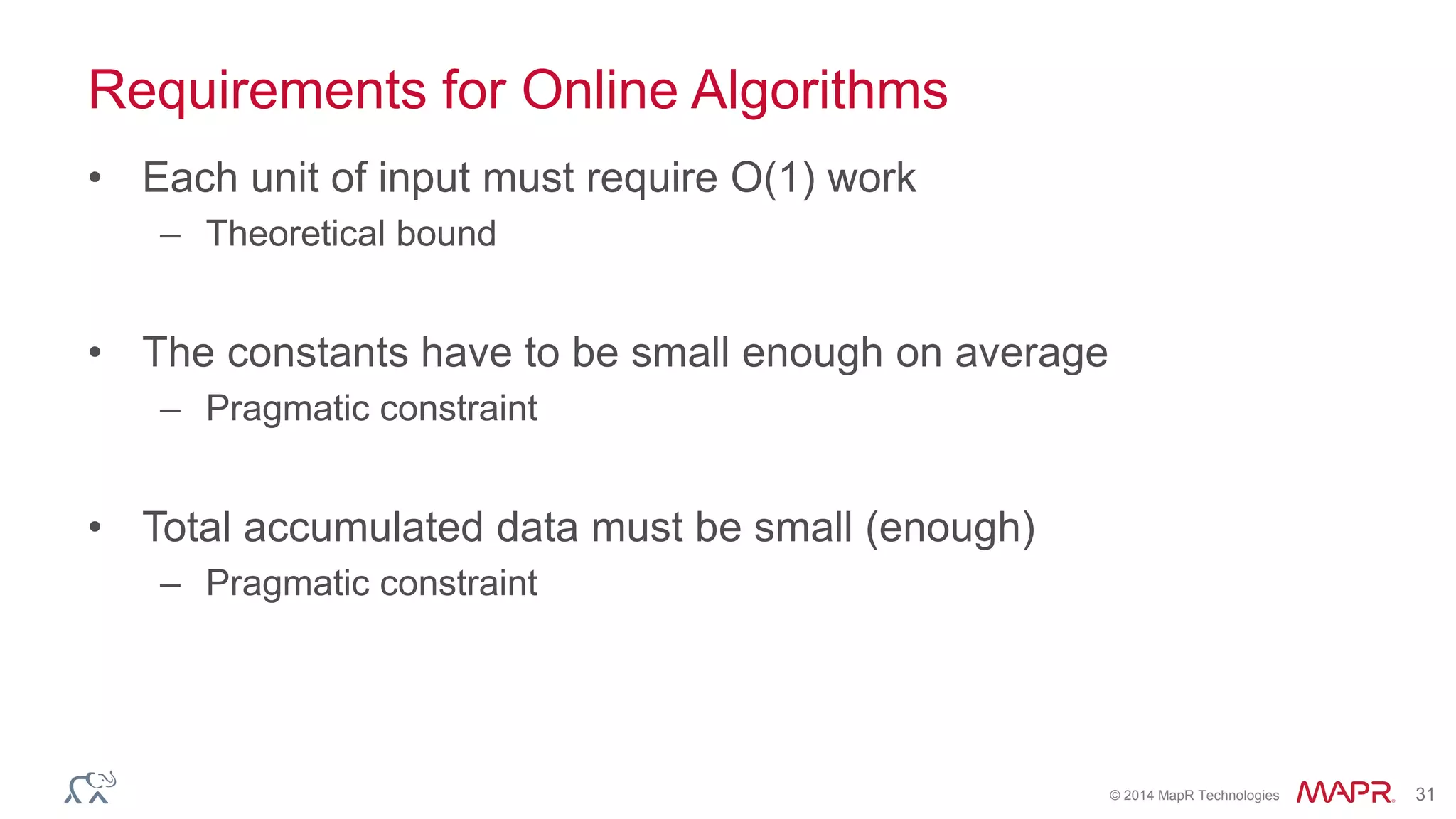 © 2014 MapR Technologies 31
Requirements for Online Algorithms
• Each unit of input must require O(1) work
– Theoretical bound
• The constants have to be small enough on average
– Pragmatic constraint
• Total accumulated data must be small (enough)
– Pragmatic constraint
 