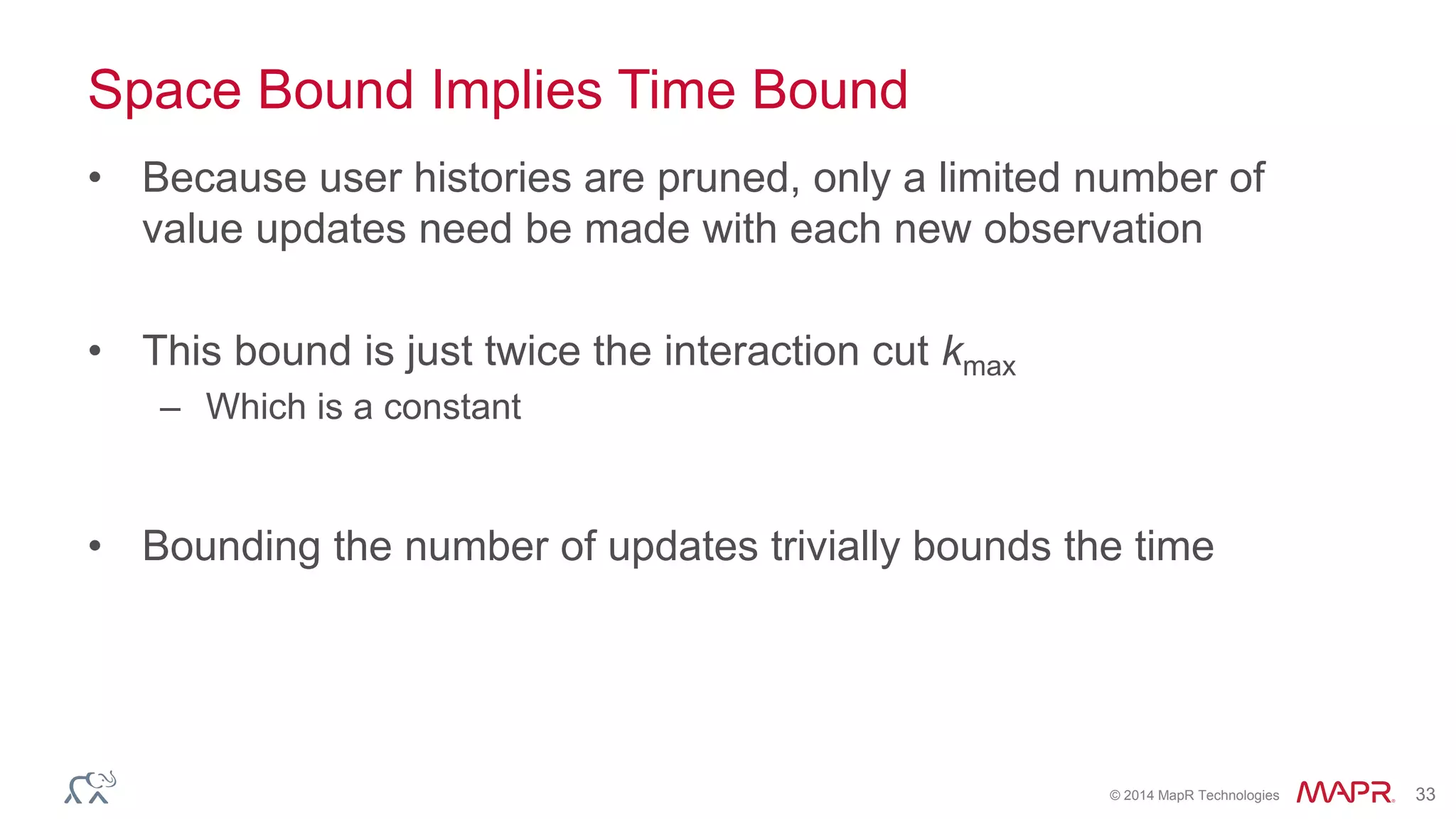 © 2014 MapR Technologies 33
Space Bound Implies Time Bound
• Because user histories are pruned, only a limited number of
value updates need be made with each new observation
• This bound is just twice the interaction cut kmax
– Which is a constant
• Bounding the number of updates trivially bounds the time
 