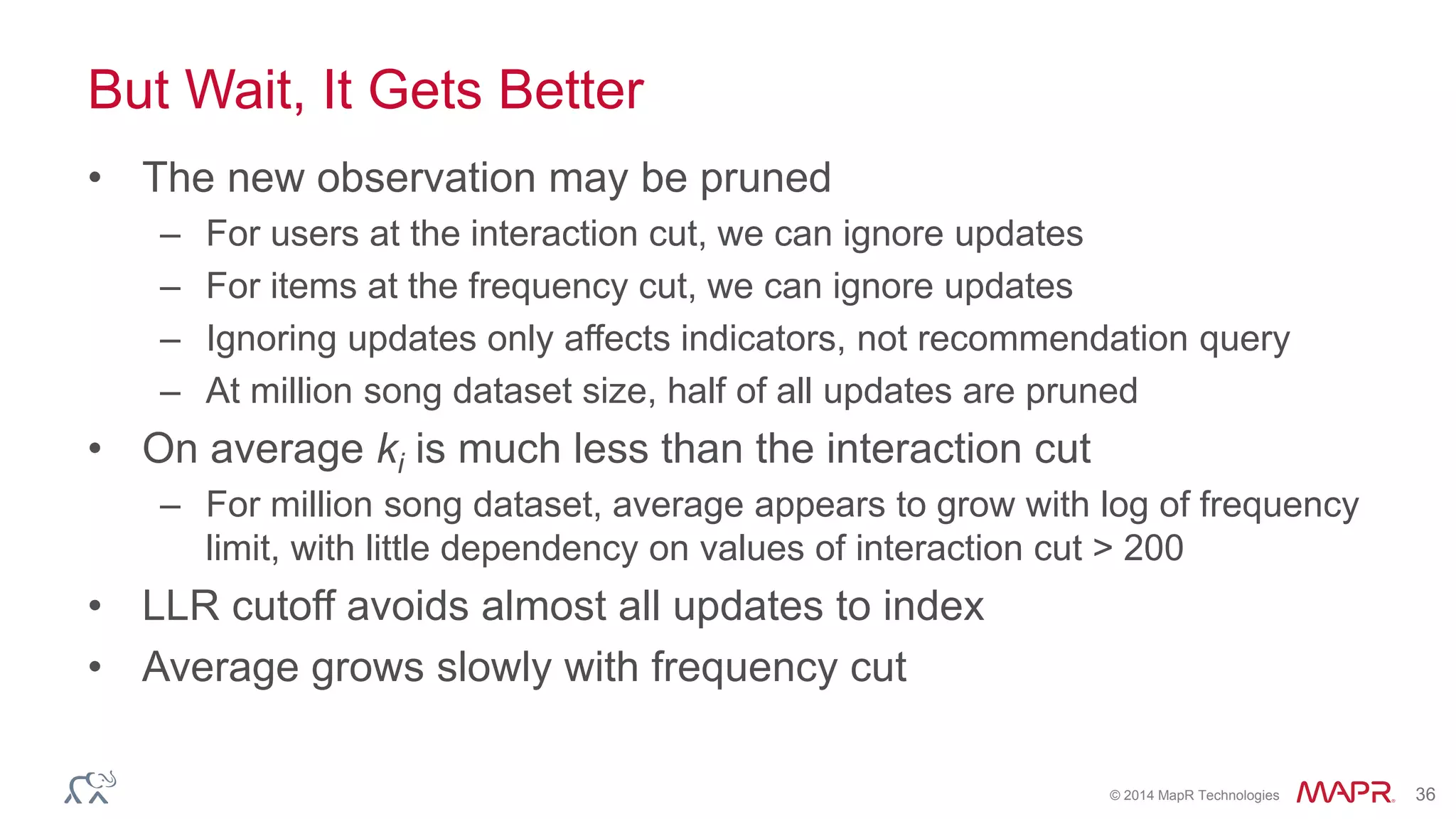 © 2014 MapR Technologies 36
But Wait, It Gets Better
• The new observation may be pruned
– For users at the interaction cut, we can ignore updates
– For items at the frequency cut, we can ignore updates
– Ignoring updates only affects indicators, not recommendation query
– At million song dataset size, half of all updates are pruned
• On average ki is much less than the interaction cut
– For million song dataset, average appears to grow with log of frequency
limit, with little dependency on values of interaction cut > 200
• LLR cutoff avoids almost all updates to index
• Average grows slowly with frequency cut
 