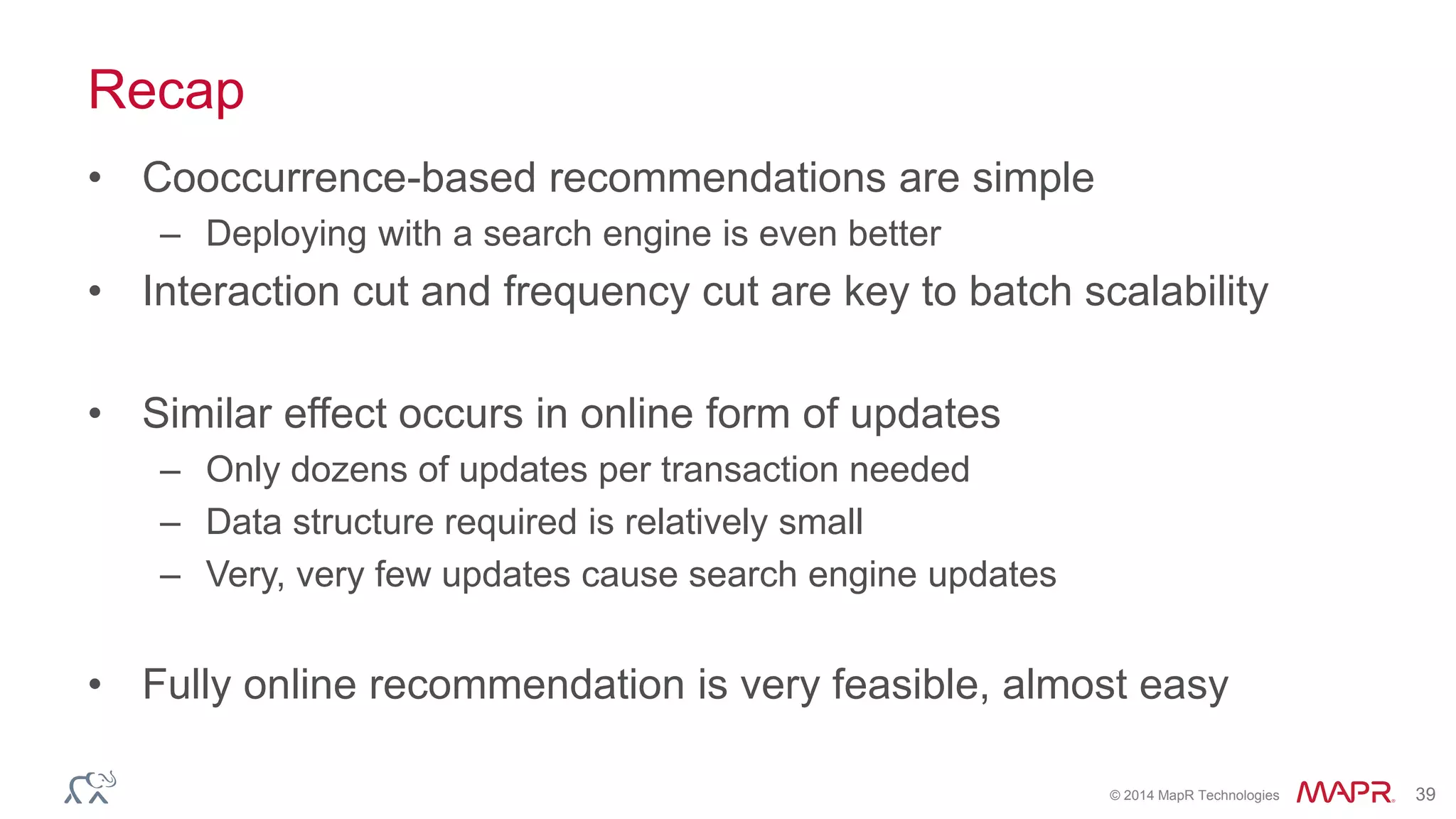 © 2014 MapR Technologies 39
Recap
• Cooccurrence-based recommendations are simple
– Deploying with a search engine is even better
• Interaction cut and frequency cut are key to batch scalability
• Similar effect occurs in online form of updates
– Only dozens of updates per transaction needed
– Data structure required is relatively small
– Very, very few updates cause search engine updates
• Fully online recommendation is very feasible, almost easy
 