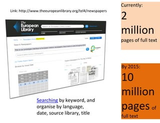 Currently:
2
million
pages of full text
By 2015:
10
million
pages of
full text
Searching by keyword, and
organise by language,
date, source library, title
Link: http://www.theeuropeanlibrary.org/tel4/newspapers
 