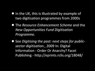 •In the UK, this is illustrated by example of
two digitisation programmes from 2000s
•The Resource Enhancement Scheme and the
New Opportunities Fund Digitisation
Programme.
•See Digitising the past: next steps for public-
sector digitisation., 2009 In: Digital
Information - Order Or Anarchy? Facet
Publishing - http://eprints.rclis.org/18048/
 
