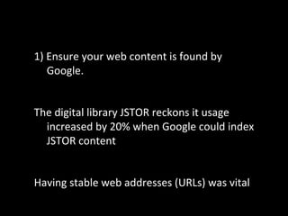 1) Ensure your web content is found by
Google.
The digital library JSTOR reckons it usage
increased by 20% when Google could index
JSTOR content
Having stable web addresses (URLs) was vital
 