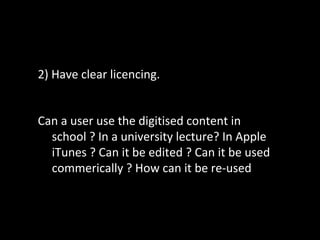 2) Have clear licencing.
Can a user use the digitised content in
school ? In a university lecture? In Apple
iTunes ? Can it be edited ? Can it be used
commerically ? How can it be re-used
 