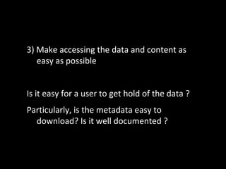 3) Make accessing the data and content as
easy as possible
Is it easy for a user to get hold of the data ?
Particularly, is the metadata easy to
download? Is it well documented ?
 