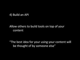 4) Build an API
Allow others to build tools on top of your
content
“The best idea for your using your content will
be thought of by someone else”
 