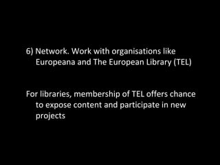 6) Network. Work with organisations like
Europeana and The European Library (TEL)
For libraries, membership of TEL offers chance
to expose content and participate in new
projects
 