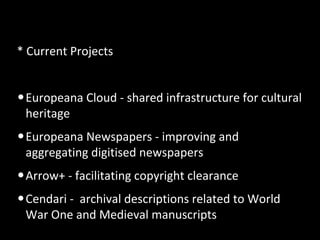 * Current Projects
•Europeana Cloud - shared infrastructure for cultural
heritage
•Europeana Newspapers - improving and
aggregating digitised newspapers
•Arrow+ - facilitating copyright clearance
•Cendari - archival descriptions related to World
War One and Medieval manuscripts
 