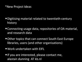 *New Project Ideas
•Digitising material related to twentieth-century
history
•Connecting usage data, repositories of OA material,
and research data
•Other topics that can connect South East Europe
libraries, users (and other organisations)
•Work undertaken with EIFL
•If you are interested, please contact me,
alastair.dunning AT kb.nl
 