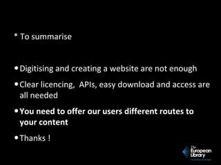* To summarise
•Digitising and creating a website are not enough
•Clear licencing, APIs, easy download and access are
all needed
•You need to offer our users different routes to
your content
•Thanks !
 