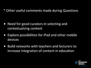 * Other useful comments made during Questions
• Need for good curators in selecting and
contextualsing content
• Explore possibilities for iPad and other mobile
devices
• Build networks with teachers and lecturers to
increase integration of content in education
 