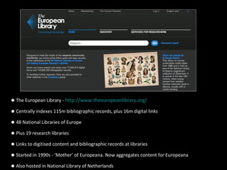 •The European Library - http://www.theeuropeanlibrary.org/
•Centrally indexes 115m bibliographic records, plus 16m digital links
•48 National Libraries of Europe
•Plus 19 research libraries
•Links to digitised content and bibliographic records at libraries
•Started in 1990s - ‘Mother’ of Europeana. Now aggregates content for Europeana
•Also hosted in National Library of Netherlands
 