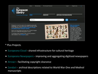 * Plus Projects
• Europeana Cloud - shared infrastructure for cultural heritage
• Europeana Newspapers - improving and aggregating digitised newspapers
• Arrow+ - facilitating copyright clearance
• Cendari - archival descriptions related to World War One and Medival
manuscripts
 