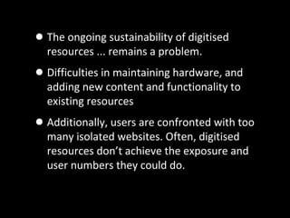 •The ongoing sustainability of digitised
resources ... remains a problem.
•Difficulties in maintaining hardware, and
adding new content and functionality to
existing resources
•Additionally, users are confronted with too
many isolated websites. Often, digitised
resources don’t achieve the exposure and
user numbers they could do.
 