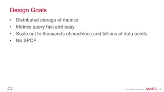 © 2014 MapR Technologies 49
Design Goals
• Distributed storage of metrics
• Metrics query fast and easy
• Scale out to thousands of machines and billions of data points
• No SPOF
 