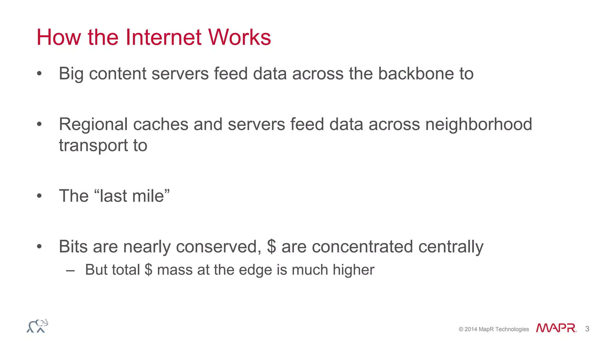 © 2014 MapR Technologies 3
How the Internet Works
• Big content servers feed data across the backbone to
• Regional caches and servers feed data across neighborhood
transport to
• The “last mile”
• Bits are nearly conserved, $ are concentrated centrally
– But total $ mass at the edge is much higher
 