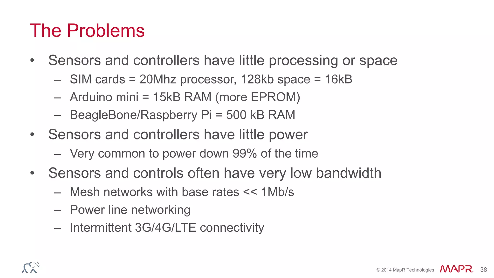 © 2014 MapR Technologies 38
The Problems
• Sensors and controllers have little processing or space
– SIM cards = 20Mhz processor, 128kb space = 16kB
– Arduino mini = 15kB RAM (more EPROM)
– BeagleBone/Raspberry Pi = 500 kB RAM
• Sensors and controllers have little power
– Very common to power down 99% of the time
• Sensors and controls often have very low bandwidth
– Mesh networks with base rates << 1Mb/s
– Power line networking
– Intermittent 3G/4G/LTE connectivity
 