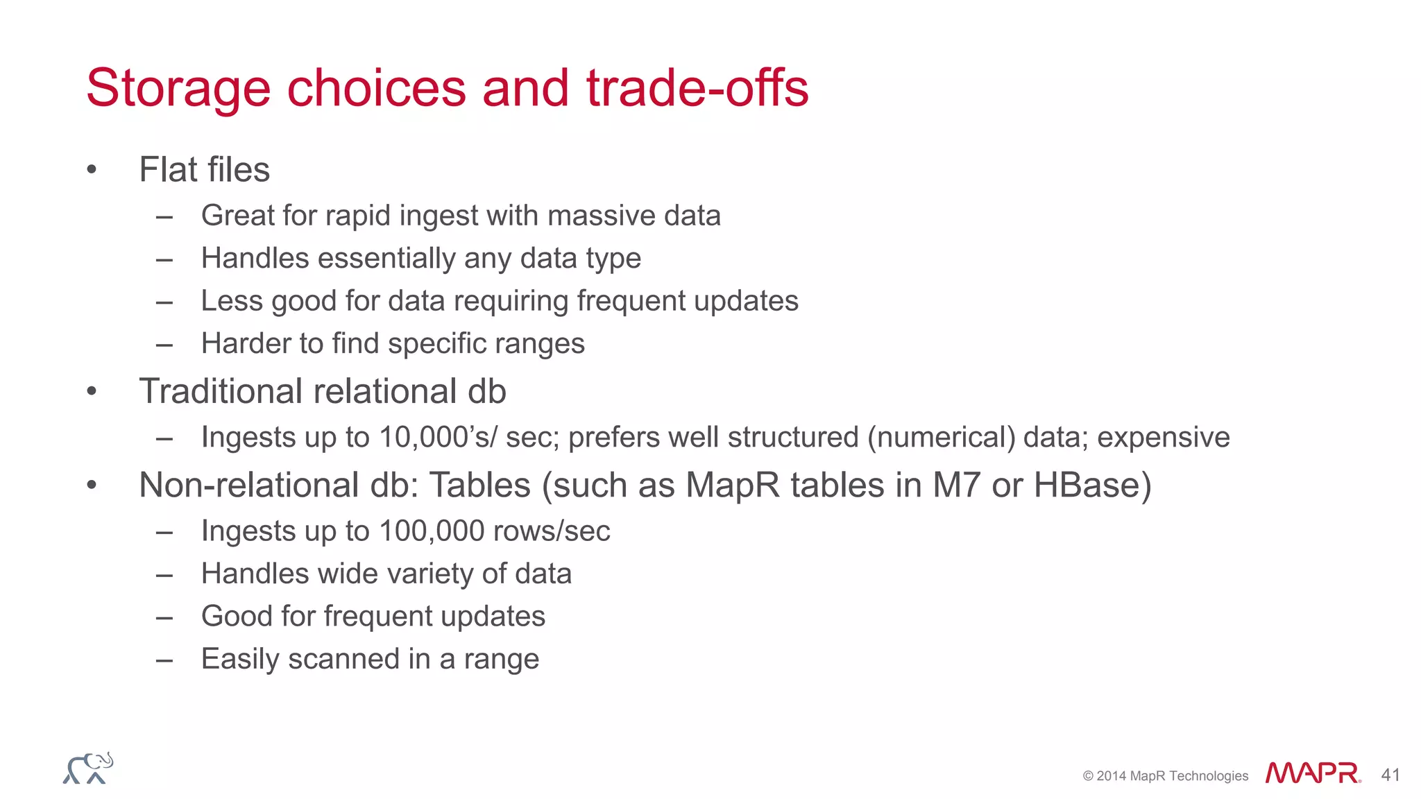 © 2014 MapR Technologies 41
Storage choices and trade-offs
• Flat files
– Great for rapid ingest with massive data
– Handles essentially any data type
– Less good for data requiring frequent updates
– Harder to find specific ranges
• Traditional relational db
– Ingests up to 10,000’s/ sec; prefers well structured (numerical) data; expensive
• Non-relational db: Tables (such as MapR tables in M7 or HBase)
– Ingests up to 100,000 rows/sec
– Handles wide variety of data
– Good for frequent updates
– Easily scanned in a range
 