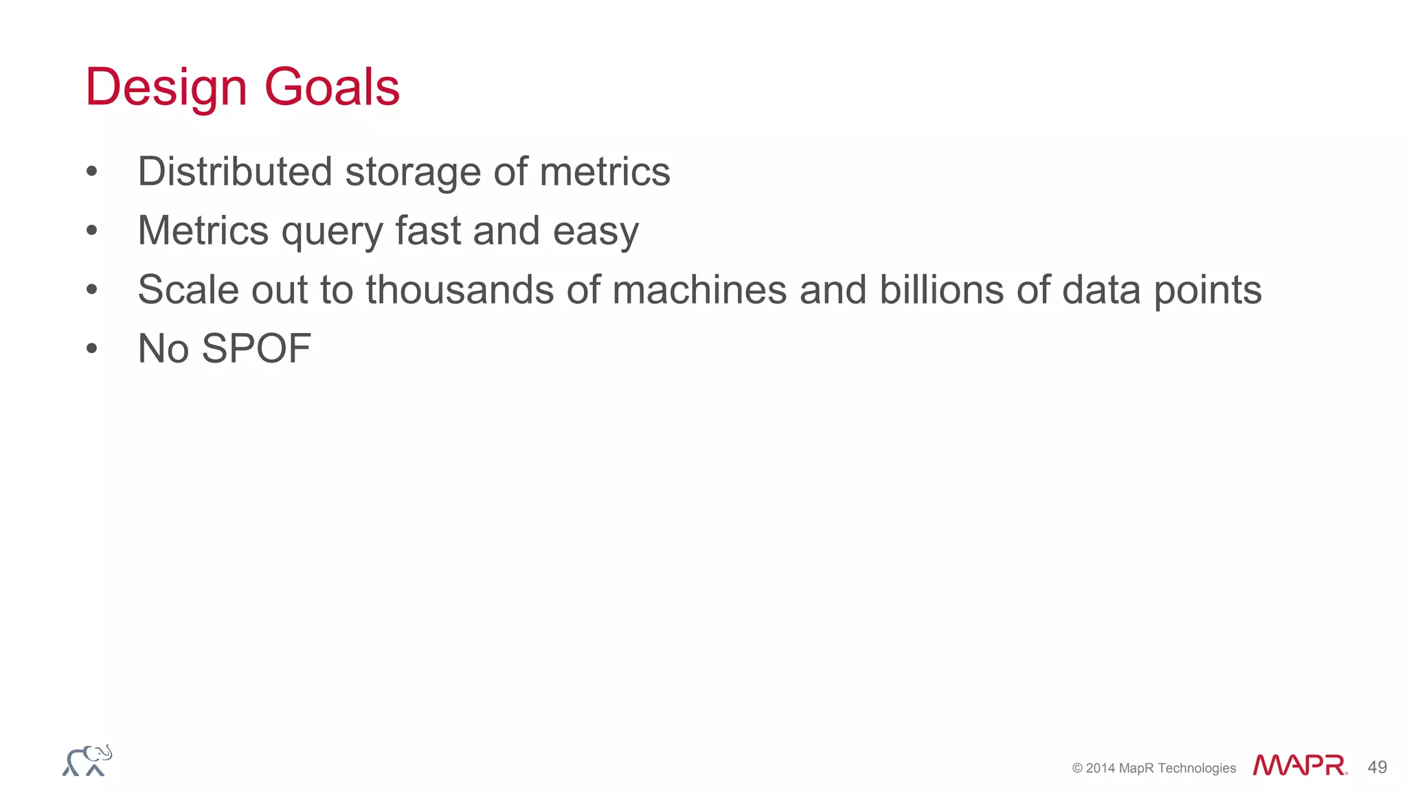 © 2014 MapR Technologies 49
Design Goals
• Distributed storage of metrics
• Metrics query fast and easy
• Scale out to thousands of machines and billions of data points
• No SPOF
 