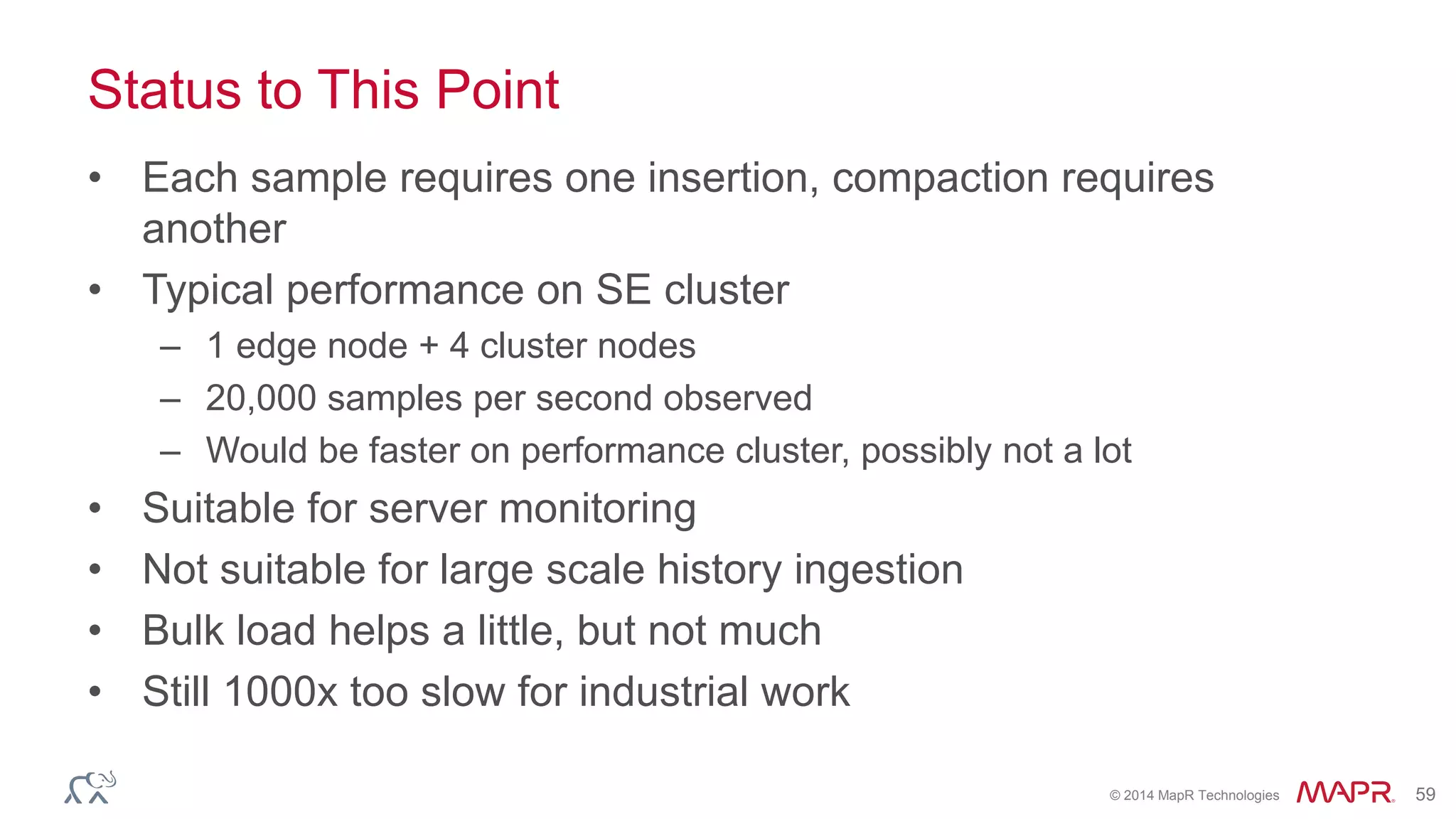 © 2014 MapR Technologies 59
Status to This Point
• Each sample requires one insertion, compaction requires
another
• Typical performance on SE cluster
– 1 edge node + 4 cluster nodes
– 20,000 samples per second observed
– Would be faster on performance cluster, possibly not a lot
• Suitable for server monitoring
• Not suitable for large scale history ingestion
• Bulk load helps a little, but not much
• Still 1000x too slow for industrial work
 
