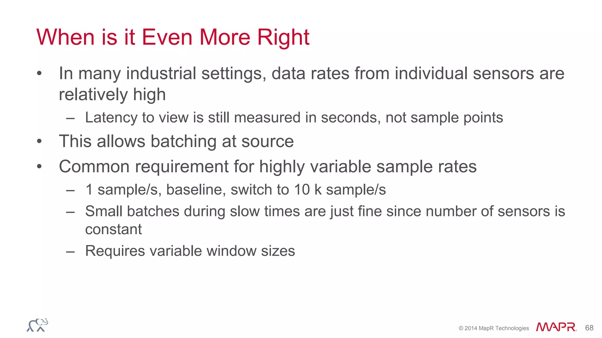 © 2014 MapR Technologies 68
When is it Even More Right
• In many industrial settings, data rates from individual sensors are
relatively high
– Latency to view is still measured in seconds, not sample points
• This allows batching at source
• Common requirement for highly variable sample rates
– 1 sample/s, baseline, switch to 10 k sample/s
– Small batches during slow times are just fine since number of sensors is
constant
– Requires variable window sizes
 